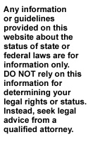 Any information or guidelines provided on this website about the status of state or federal laws are for information only. DO NOT rely on this information for determining your legal rights or status. Instead, seek legal advice from a qualified attorney.